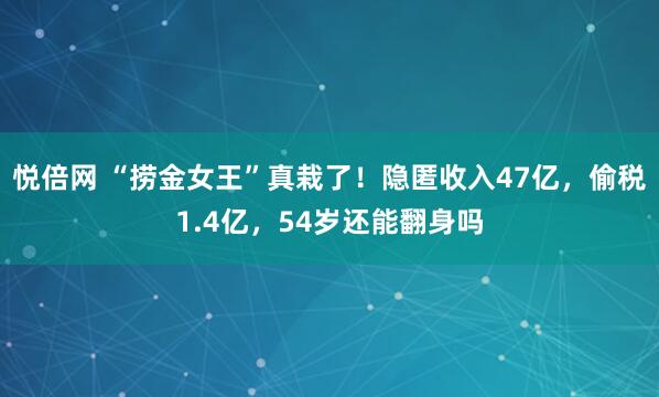 悦倍网 “捞金女王”真栽了！隐匿收入47亿，偷税1.4亿，54岁还能翻身吗