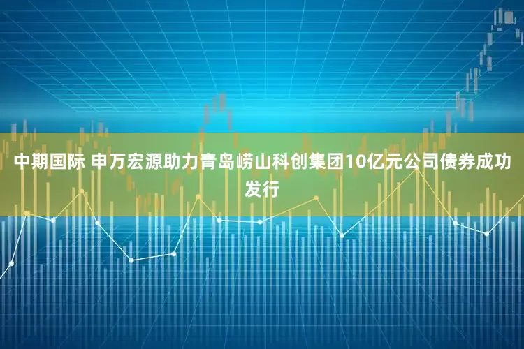 中期国际 申万宏源助力青岛崂山科创集团10亿元公司债券成功发行