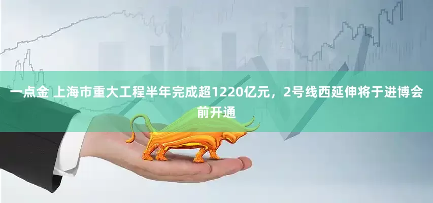 一点金 上海市重大工程半年完成超1220亿元，2号线西延伸将于进博会前开通