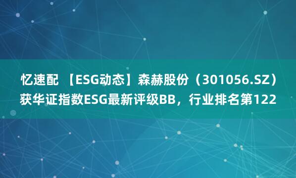忆速配 【ESG动态】森赫股份（301056.SZ）获华证指数ESG最新评级BB，行业排名第122