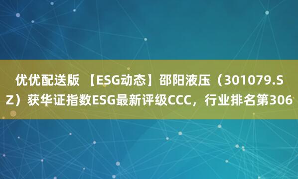 优优配送版 【ESG动态】邵阳液压（301079.SZ）获华证指数ESG最新评级CCC，行业排名第306