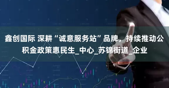 鑫创国际 深耕“诚意服务站”品牌，持续推动公积金政策惠民生_中心_苏锦街道_企业
