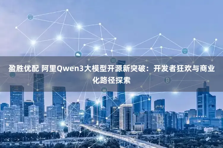 盈胜优配 阿里Qwen3大模型开源新突破：开发者狂欢与商业化路径探索