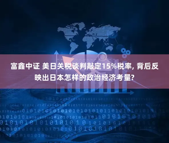 富鑫中证 美日关税谈判敲定15%税率, 背后反映出日本怎样的政治经济考量?
