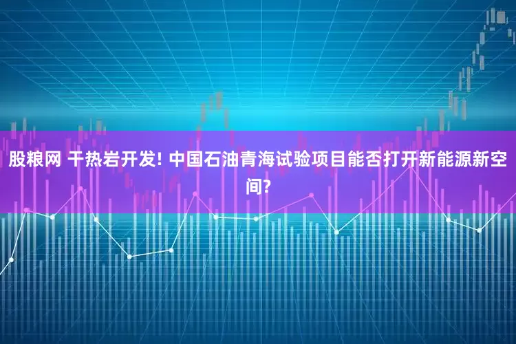 股粮网 干热岩开发! 中国石油青海试验项目能否打开新能源新空间?