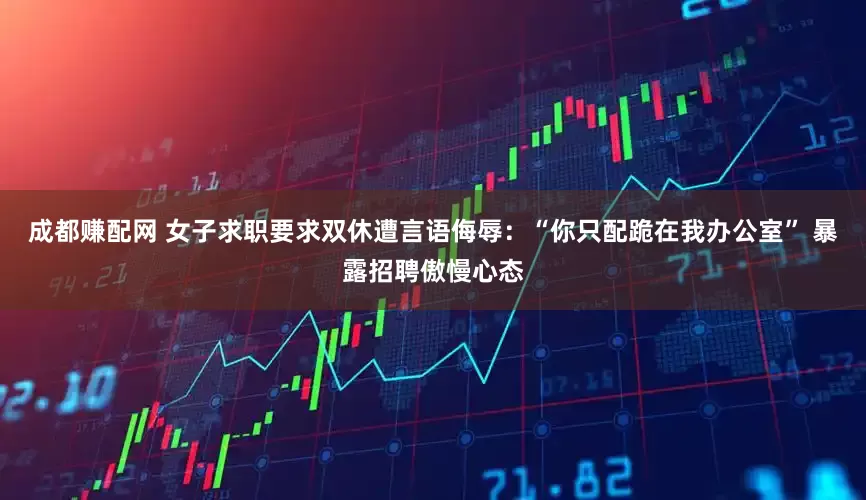 成都赚配网 女子求职要求双休遭言语侮辱：“你只配跪在我办公室” 暴露招聘傲慢心态