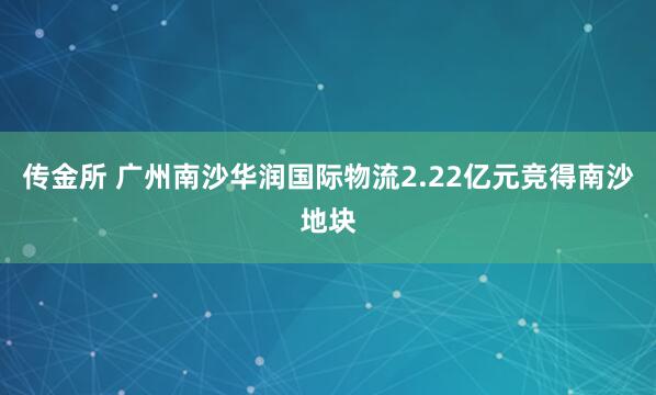 传金所 广州南沙华润国际物流2.22亿元竞得南沙地块