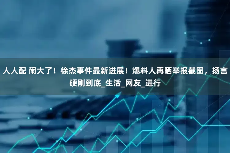 人人配 闹大了！徐杰事件最新进展！爆料人再晒举报截图，扬言硬刚到底_生活_网友_进行
