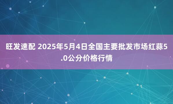 旺发速配 2025年5月4日全国主要批发市场红蒜5.0公分价格行情