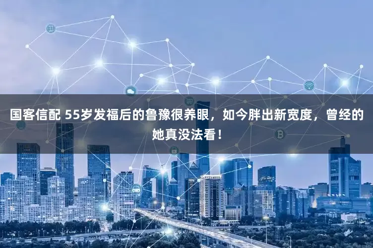 国客信配 55岁发福后的鲁豫很养眼，如今胖出新宽度，曾经的她真没法看！